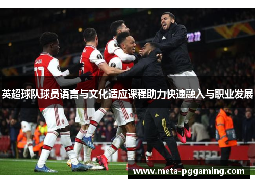 英超球队球员语言与文化适应课程助力快速融入与职业发展 英超球队球员语言与文化适应课程助力快速融入与职业发展
