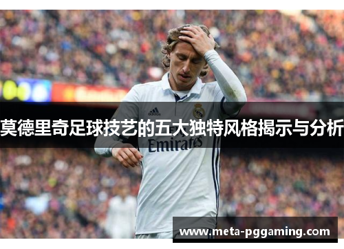 莫德里奇足球技艺的五大独特风格揭示与分析 莫德里奇足球技艺的五大独特风格揭示与分析