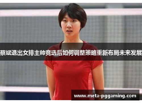 蔡斌退出女排主帅竞选后如何调整策略重新布局未来发展 蔡斌退出女排主帅竞选后如何调整策略重新布局未来发展