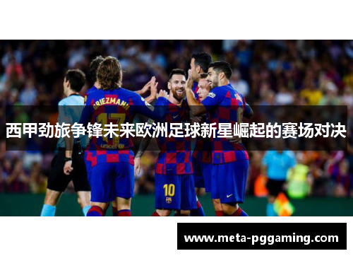 西甲劲旅争锋未来欧洲足球新星崛起的赛场对决