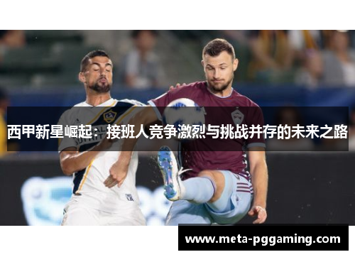 西甲新星崛起:接班人竞争激烈与挑战并存的未来之路 西甲新星崛起:接班人竞争激烈与挑战并存的未来之路