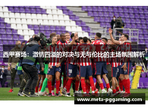 西甲赛场:激情四溢的对决与无与伦比的主场氛围解析 西甲赛场:激情四溢的对决与无与伦比的主场氛围解析