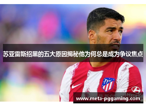 苏亚雷斯招黑的五大原因揭秘他为何总是成为争议焦点 苏亚雷斯招黑的五大原因揭秘他为何总是成为争议焦点