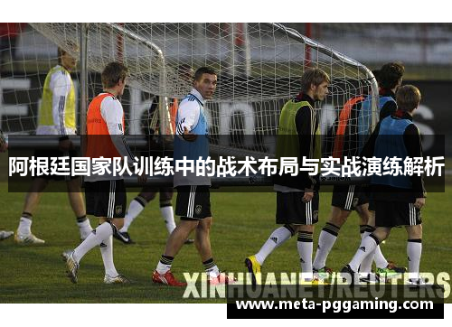 阿根廷国家队训练中的战术布局与实战演练解析