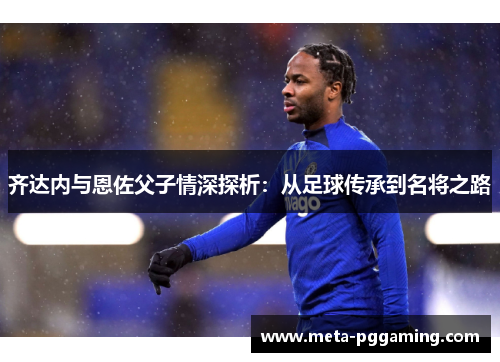 齐达内与恩佐父子情深探析：从足球传承到名将之路