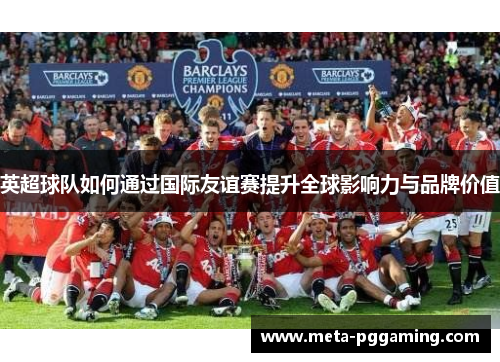 英超球队如何通过国际友谊赛提升全球影响力与品牌价值 英超球队如何通过国际友谊赛提升全球影响力与品牌价值