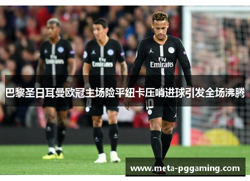 巴黎圣日耳曼欧冠主场险平纽卡压哨进球引发全场沸腾 巴黎圣日耳曼欧冠主场险平纽卡压哨进球引发全场沸腾